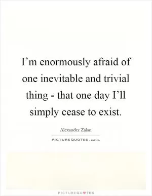 I’m enormously afraid of one inevitable and trivial thing - that one day I’ll simply cease to exist Picture Quote #1