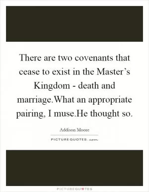 There are two covenants that cease to exist in the Master’s Kingdom - death and marriage.What an appropriate pairing, I muse.He thought so Picture Quote #1