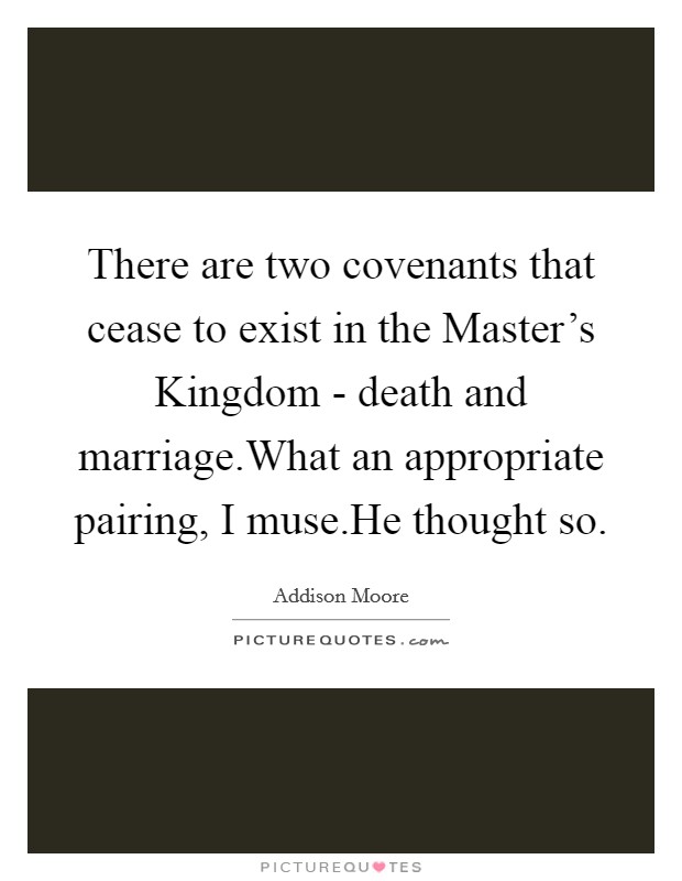 There are two covenants that cease to exist in the Master's Kingdom - death and marriage.What an appropriate pairing, I muse.He thought so. Picture Quote #1