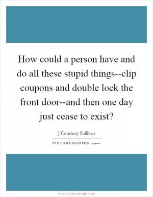 How could a person have and do all these stupid things--clip coupons and double lock the front door--and then one day just cease to exist? Picture Quote #1