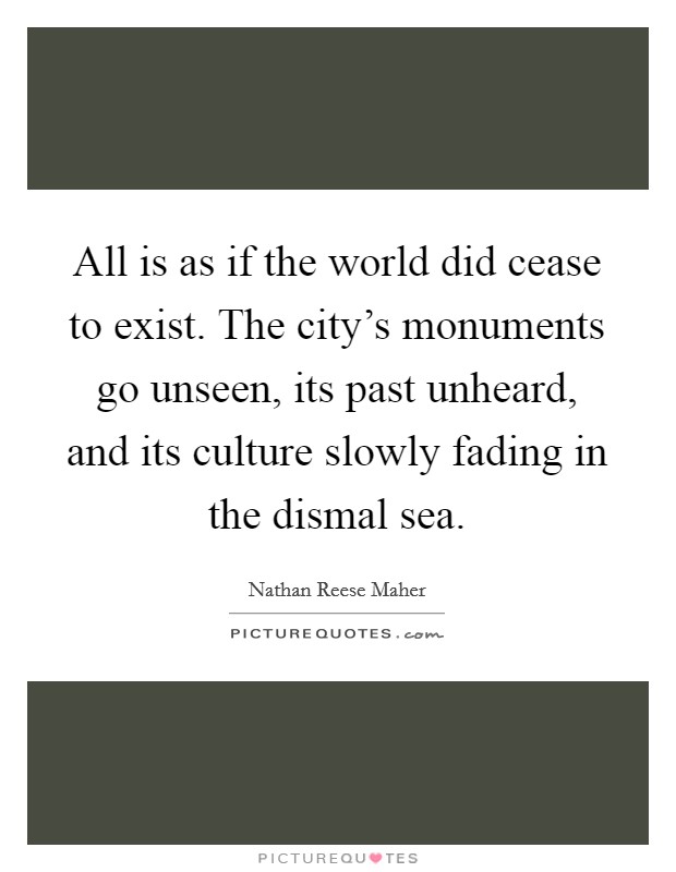 All is as if the world did cease to exist. The city's monuments go unseen, its past unheard, and its culture slowly fading in the dismal sea. Picture Quote #1