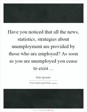 Have you noticed that all the news, statistics, strategies about unemployment are provided by those who are employed? As soon as you are unemployed you cease to exist  Picture Quote #1