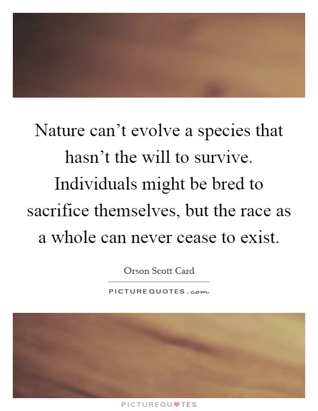 Nature can't evolve a species that hasn't the will to survive. Individuals might be bred to sacrifice themselves, but the race as a whole can never cease to exist. Picture Quote #1