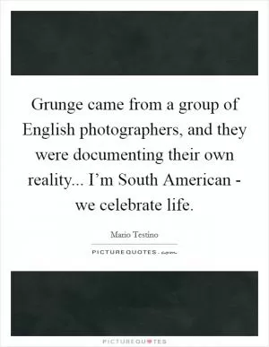Grunge came from a group of English photographers, and they were documenting their own reality... I’m South American - we celebrate life Picture Quote #1
