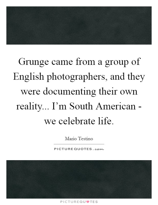 Grunge came from a group of English photographers, and they were documenting their own reality... I'm South American - we celebrate life. Picture Quote #1