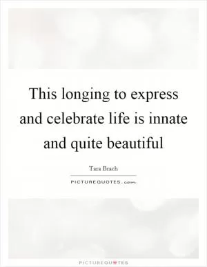 This longing to express and celebrate life is innate and quite beautiful Picture Quote #1