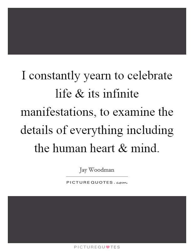 I constantly yearn to celebrate life and its infinite manifestations, to examine the details of everything including the human heart and mind. Picture Quote #1