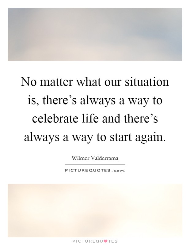 No matter what our situation is, there's always a way to celebrate life and there's always a way to start again. Picture Quote #1