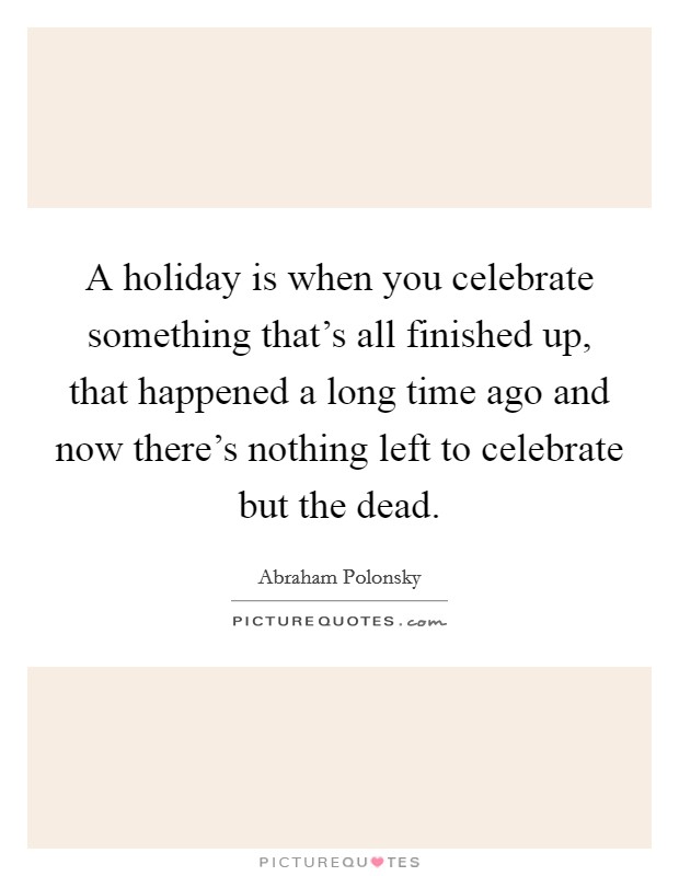 A holiday is when you celebrate something that's all finished up, that happened a long time ago and now there's nothing left to celebrate but the dead. Picture Quote #1