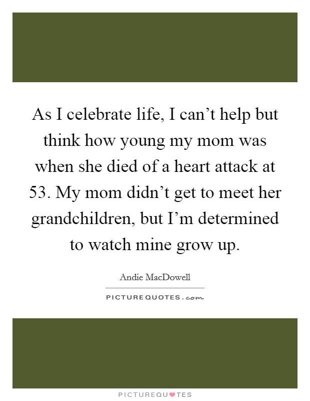 As I celebrate life, I can't help but think how young my mom was when she died of a heart attack at 53. My mom didn't get to meet her grandchildren, but I'm determined to watch mine grow up. Picture Quote #1