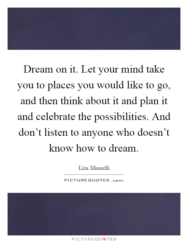Dream on it. Let your mind take you to places you would like to go, and then think about it and plan it and celebrate the possibilities. And don't listen to anyone who doesn't know how to dream. Picture Quote #1