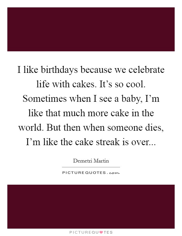 I like birthdays because we celebrate life with cakes. It's so cool. Sometimes when I see a baby, I'm like that much more cake in the world. But then when someone dies, I'm like the cake streak is over... Picture Quote #1