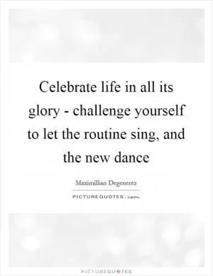 Celebrate life in all its glory - challenge yourself to let the routine sing, and the new dance Picture Quote #1