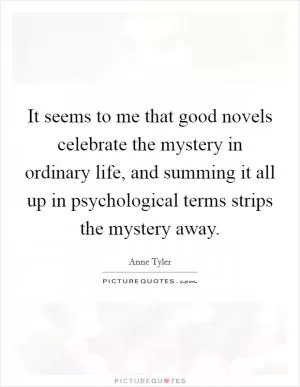 It seems to me that good novels celebrate the mystery in ordinary life, and summing it all up in psychological terms strips the mystery away Picture Quote #1