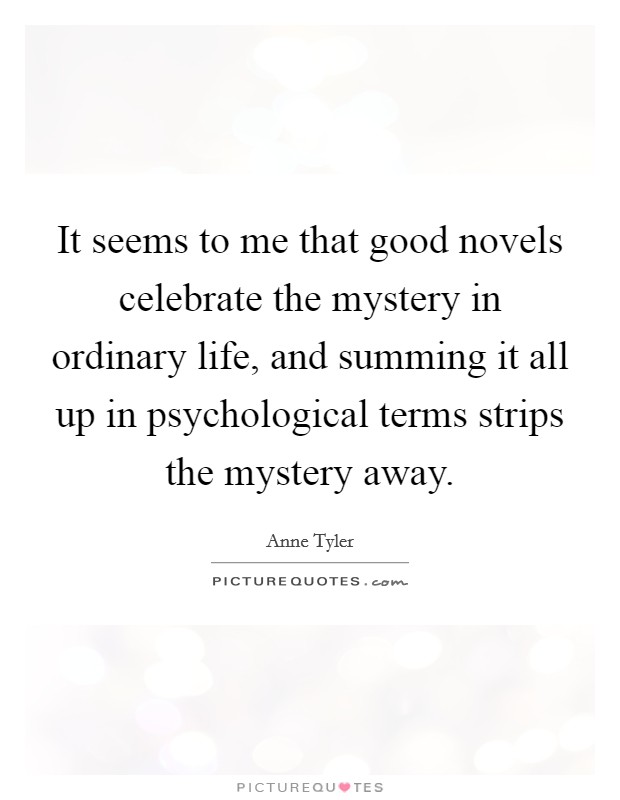 It seems to me that good novels celebrate the mystery in ordinary life, and summing it all up in psychological terms strips the mystery away. Picture Quote #1