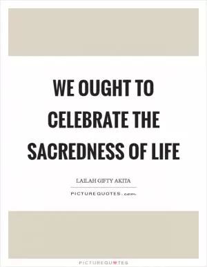 We ought to celebrate the sacredness of life Picture Quote #1