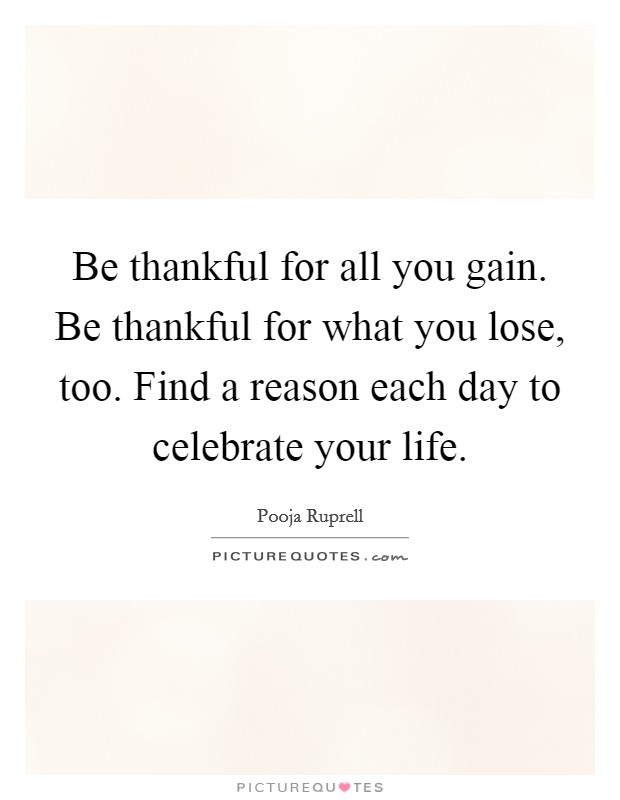 Be thankful for all you gain. Be thankful for what you lose, too. Find a reason each day to celebrate your life. Picture Quote #1