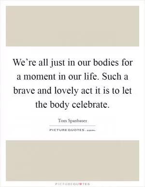 We’re all just in our bodies for a moment in our life. Such a brave and lovely act it is to let the body celebrate Picture Quote #1