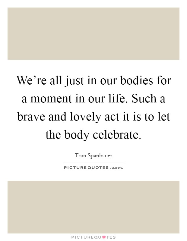 We're all just in our bodies for a moment in our life. Such a brave and lovely act it is to let the body celebrate. Picture Quote #1