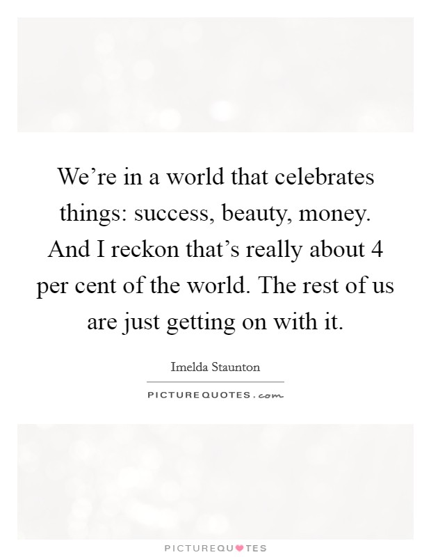 We're in a world that celebrates things: success, beauty, money. And I reckon that's really about 4 per cent of the world. The rest of us are just getting on with it. Picture Quote #1