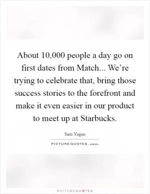 About 10,000 people a day go on first dates from Match... We’re trying to celebrate that, bring those success stories to the forefront and make it even easier in our product to meet up at Starbucks Picture Quote #1