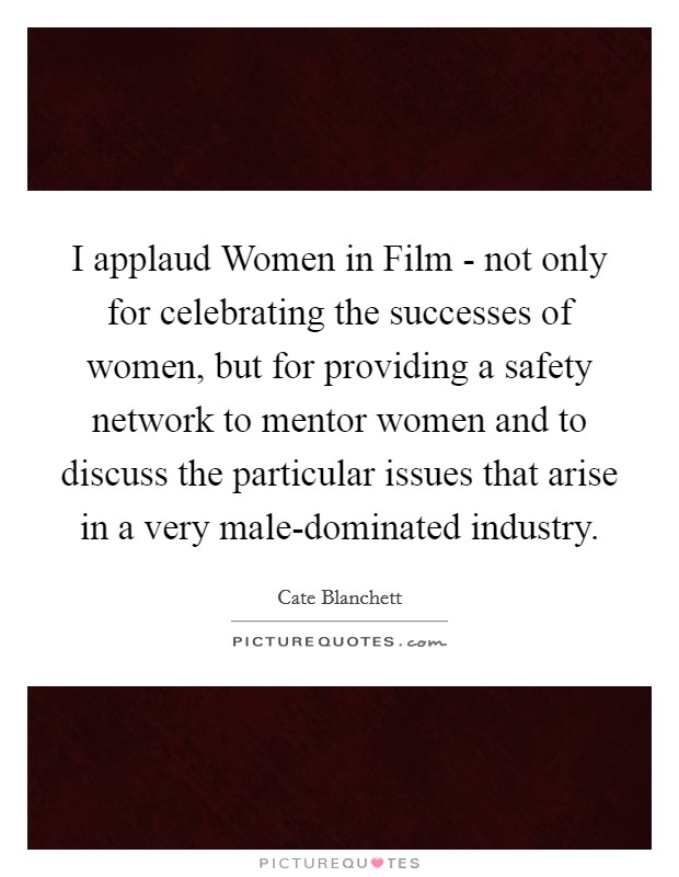 I applaud Women in Film - not only for celebrating the successes of women, but for providing a safety network to mentor women and to discuss the particular issues that arise in a very male-dominated industry. Picture Quote #1