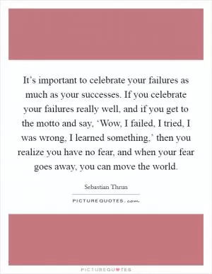 It’s important to celebrate your failures as much as your successes. If you celebrate your failures really well, and if you get to the motto and say, ‘Wow, I failed, I tried, I was wrong, I learned something,’ then you realize you have no fear, and when your fear goes away, you can move the world Picture Quote #1