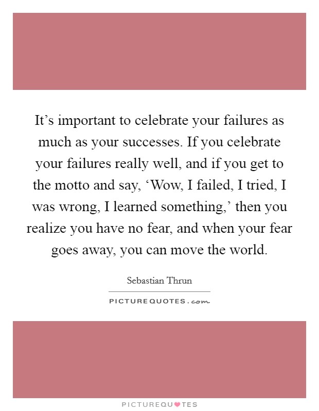 It's important to celebrate your failures as much as your successes. If you celebrate your failures really well, and if you get to the motto and say, ‘Wow, I failed, I tried, I was wrong, I learned something,' then you realize you have no fear, and when your fear goes away, you can move the world. Picture Quote #1