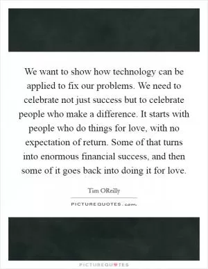 We want to show how technology can be applied to fix our problems. We need to celebrate not just success but to celebrate people who make a difference. It starts with people who do things for love, with no expectation of return. Some of that turns into enormous financial success, and then some of it goes back into doing it for love Picture Quote #1