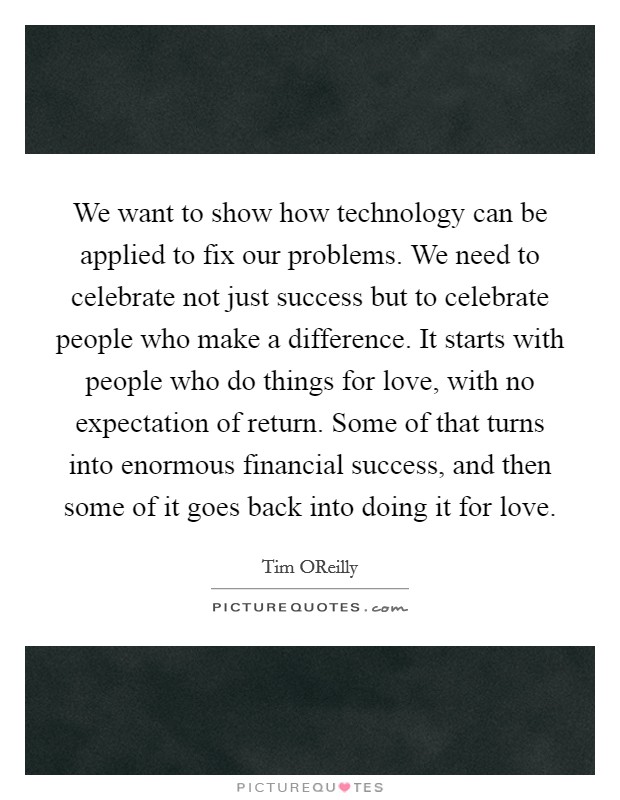 We want to show how technology can be applied to fix our problems. We need to celebrate not just success but to celebrate people who make a difference. It starts with people who do things for love, with no expectation of return. Some of that turns into enormous financial success, and then some of it goes back into doing it for love. Picture Quote #1