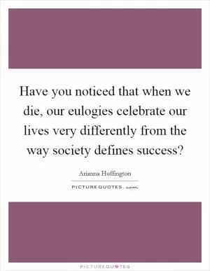 Have you noticed that when we die, our eulogies celebrate our lives very differently from the way society defines success? Picture Quote #1