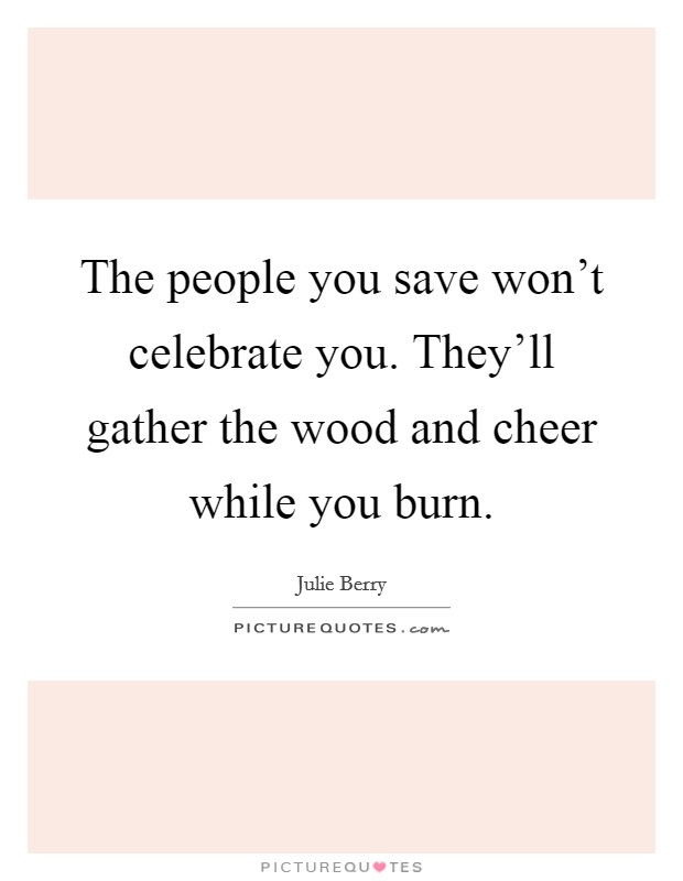 The people you save won't celebrate you. They'll gather the wood and cheer while you burn. Picture Quote #1