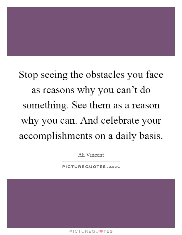 Stop seeing the obstacles you face as reasons why you can't do something. See them as a reason why you can. And celebrate your accomplishments on a daily basis. Picture Quote #1