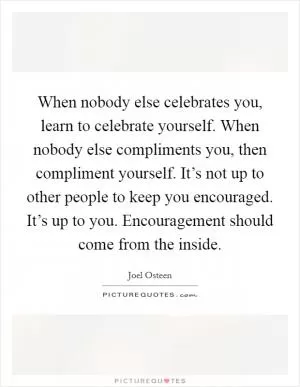 When nobody else celebrates you, learn to celebrate yourself. When nobody else compliments you, then compliment yourself. It’s not up to other people to keep you encouraged. It’s up to you. Encouragement should come from the inside Picture Quote #1