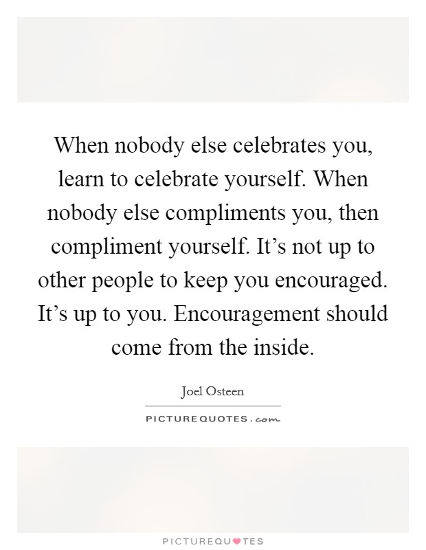 When nobody else celebrates you, learn to celebrate yourself. When nobody else compliments you, then compliment yourself. It's not up to other people to keep you encouraged. It's up to you. Encouragement should come from the inside. Picture Quote #1
