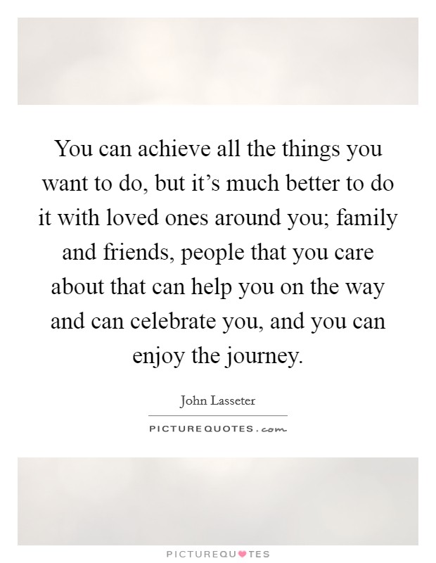 You can achieve all the things you want to do, but it's much better to do it with loved ones around you; family and friends, people that you care about that can help you on the way and can celebrate you, and you can enjoy the journey. Picture Quote #1