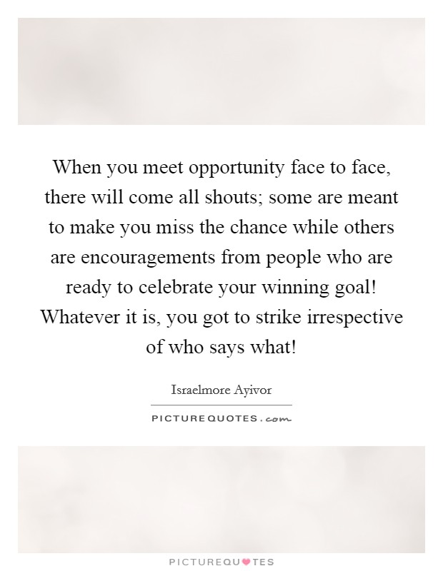 When you meet opportunity face to face, there will come all shouts; some are meant to make you miss the chance while others are encouragements from people who are ready to celebrate your winning goal! Whatever it is, you got to strike irrespective of who says what! Picture Quote #1