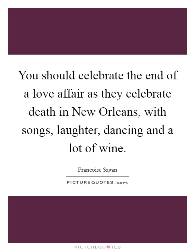 You should celebrate the end of a love affair as they celebrate death in New Orleans, with songs, laughter, dancing and a lot of wine. Picture Quote #1