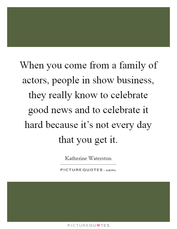 When you come from a family of actors, people in show business, they really know to celebrate good news and to celebrate it hard because it's not every day that you get it. Picture Quote #1