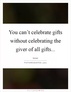 You can’t celebrate gifts without celebrating the giver of all gifts Picture Quote #1