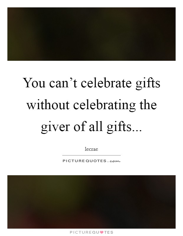 You can't celebrate gifts without celebrating the giver of all gifts... Picture Quote #1