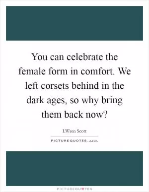 You can celebrate the female form in comfort. We left corsets behind in the dark ages, so why bring them back now? Picture Quote #1