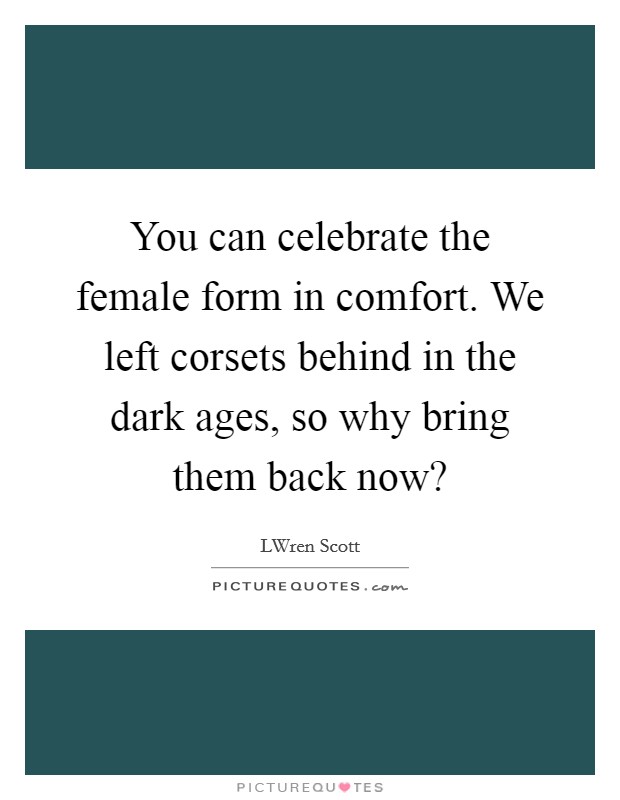 You can celebrate the female form in comfort. We left corsets behind in the dark ages, so why bring them back now? Picture Quote #1