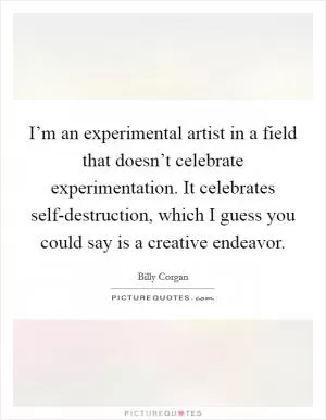 I’m an experimental artist in a field that doesn’t celebrate experimentation. It celebrates self-destruction, which I guess you could say is a creative endeavor Picture Quote #1