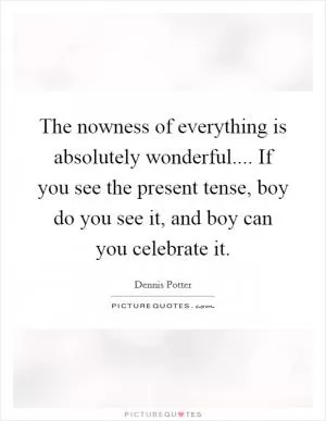 The nowness of everything is absolutely wonderful.... If you see the present tense, boy do you see it, and boy can you celebrate it Picture Quote #1