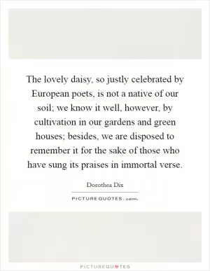 The lovely daisy, so justly celebrated by European poets, is not a native of our soil; we know it well, however, by cultivation in our gardens and green houses; besides, we are disposed to remember it for the sake of those who have sung its praises in immortal verse Picture Quote #1