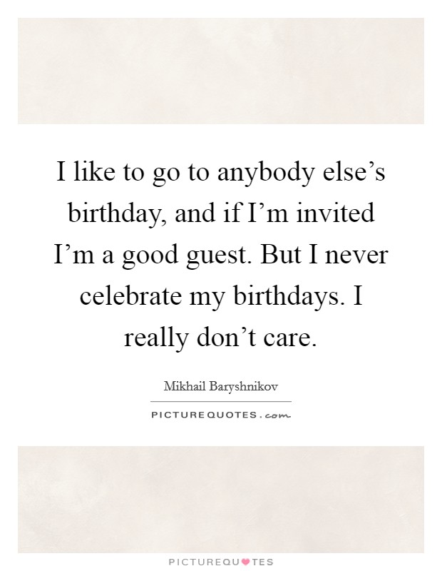 I like to go to anybody else's birthday, and if I'm invited I'm a good guest. But I never celebrate my birthdays. I really don't care. Picture Quote #1