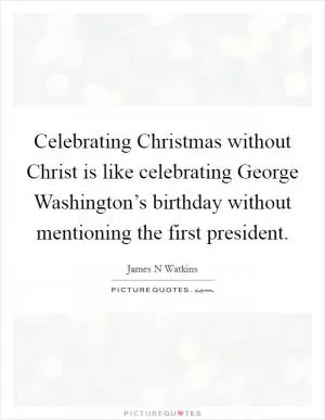 Celebrating Christmas without Christ is like celebrating George Washington’s birthday without mentioning the first president Picture Quote #1