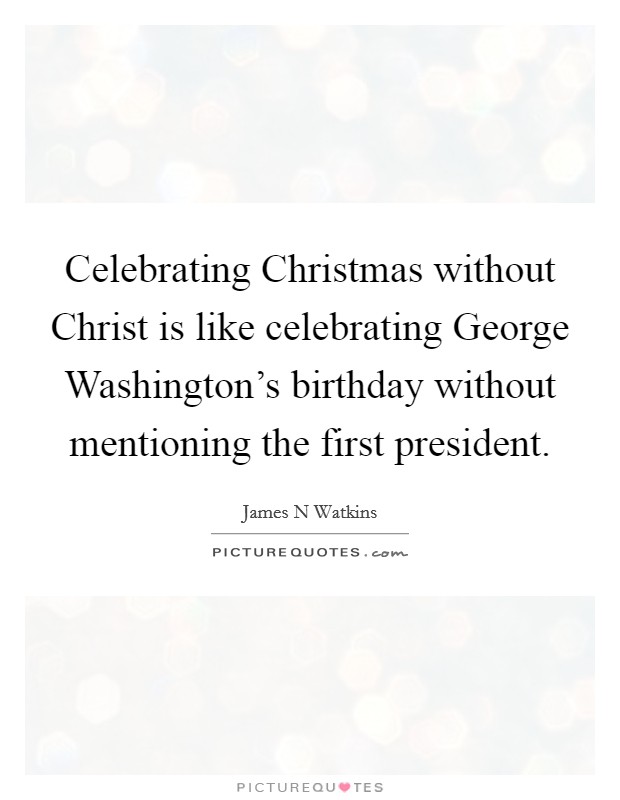 Celebrating Christmas without Christ is like celebrating George Washington's birthday without mentioning the first president. Picture Quote #1