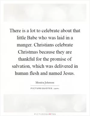 There is a lot to celebrate about that little Babe who was laid in a manger. Christians celebrate Christmas because they are thankful for the promise of salvation, which was delivered in human flesh and named Jesus Picture Quote #1